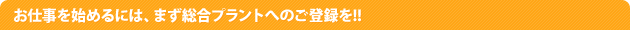 お仕事を始めるには、まず総合プラントへのご登録を!!