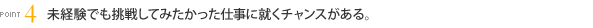 [POINT4]未経験でも挑戦してみたかった仕事に就くチャンスがある。
