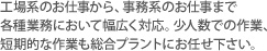 工場系のお仕事から、事務系のお仕事まで各種業務において幅広く対応。少人数での作業、短期的な作業も総合プラントにお任せ下さい。 